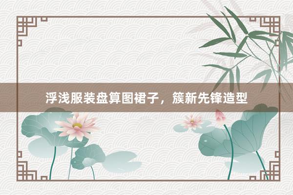 浮浅服装盘算图裙子，簇新先锋造型