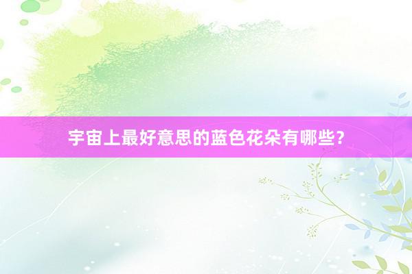 宇宙上最好意思的蓝色花朵有哪些？