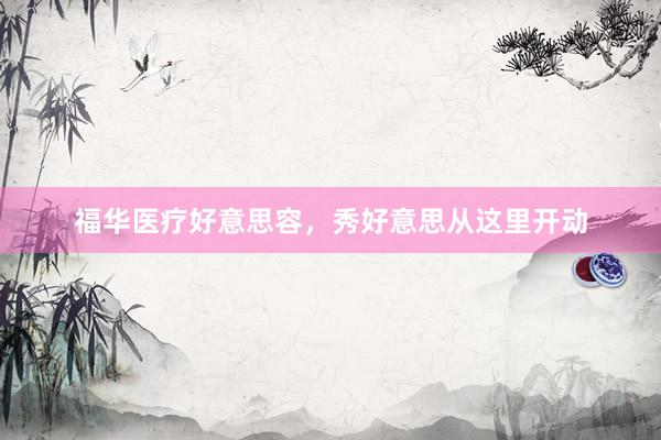 福华医疗好意思容，秀好意思从这里开动